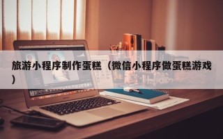 陕西旅游小程序制作蛋糕（微信小程序做蛋糕游戏）
